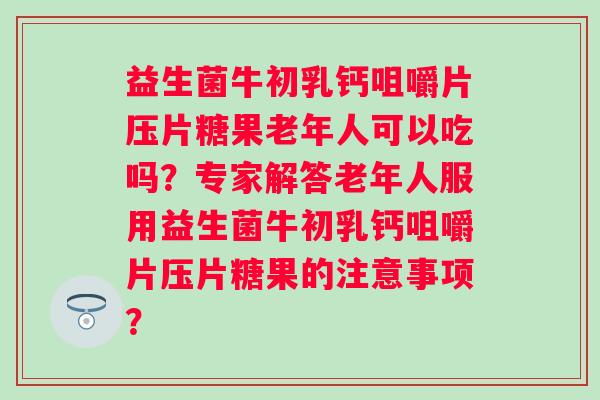 益生菌牛初乳钙咀嚼片压片糖果老年人可以吃吗？专家解答老年人服用益生菌牛初乳钙咀嚼片压片糖果的注意事项？