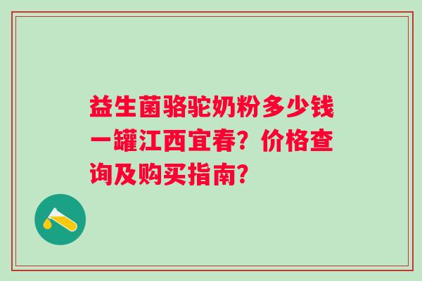 益生菌骆驼奶粉多少钱一罐江西宜春？价格查询及购买指南？