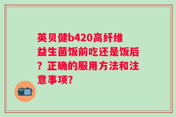 英贝健b420高纤维益生菌饭前吃还是饭后？正确的服用方法和注意事项？