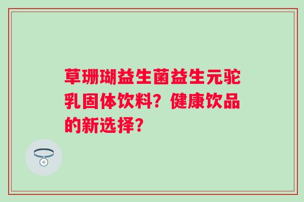 草珊瑚益生菌益生元驼乳固体饮料？健康饮品的新选择？