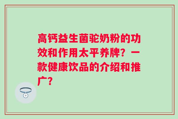 高钙益生菌驼奶粉的功效和作用太平养牌？一款健康饮品的介绍和推广？