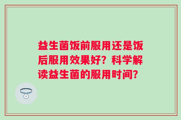 益生菌饭前服用还是饭后服用效果好？科学解读益生菌的服用时间？