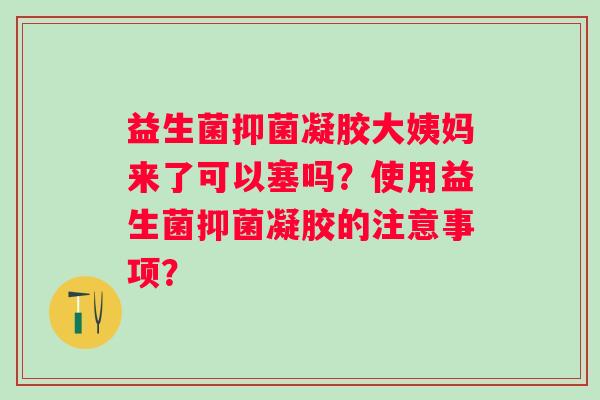 益生菌抑菌凝胶大姨妈来了可以塞吗？使用益生菌抑菌凝胶的注意事项？