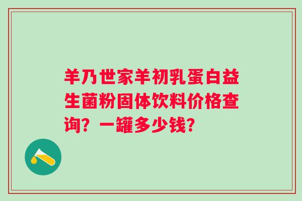 羊乃世家羊初乳蛋白益生菌粉固体饮料价格查询？一罐多少钱？