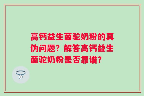 高钙益生菌驼奶粉的真伪问题？解答高钙益生菌驼奶粉是否靠谱？