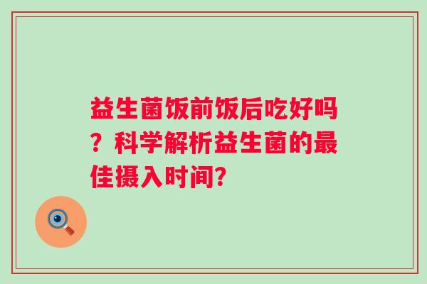 益生菌饭前饭后吃好吗？科学解析益生菌的佳摄入时间？