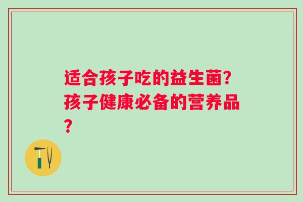 适合孩子吃的益生菌？孩子健康必备的营养品？