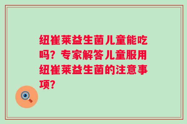 纽崔莱益生菌儿童能吃吗？专家解答儿童服用纽崔莱益生菌的注意事项？