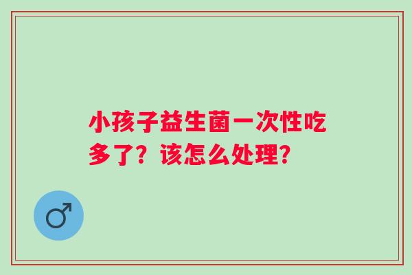 小孩子益生菌一次性吃多了？该怎么处理？