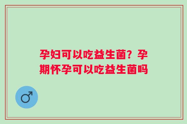 孕妇可以吃益生菌?孕期怀孕可以吃益生菌吗 孕妇可以吃益生菌?孕期怀孕可以吃益生菌吗