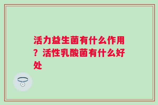 活力益生菌有什么作用?活性乳酸菌有什么好处 活力益生菌有什么作用?活性乳酸菌有什么好处
