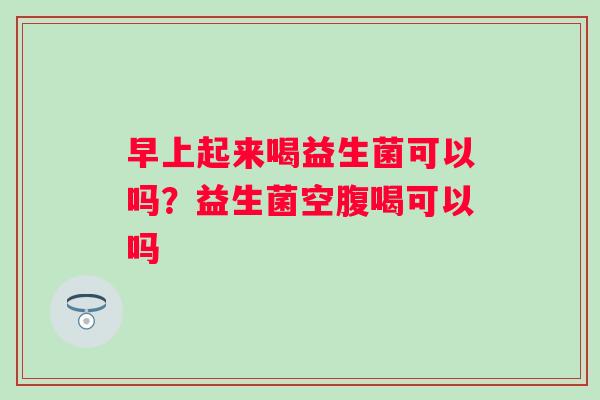 早上起来喝益生菌可以吗？益生菌空腹喝可以吗