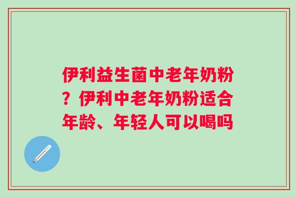 伊利益生菌中老年奶粉？伊利中老年奶粉适合年龄、年轻人可以喝吗