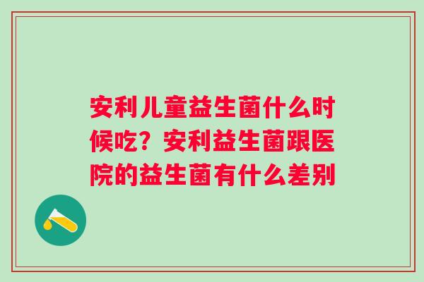 安利儿童益生菌什么时候吃？安利益生菌跟医院的益生菌有什么差别