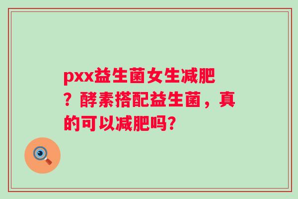 pxx益生菌女生？酵素搭配益生菌，真的可以吗？