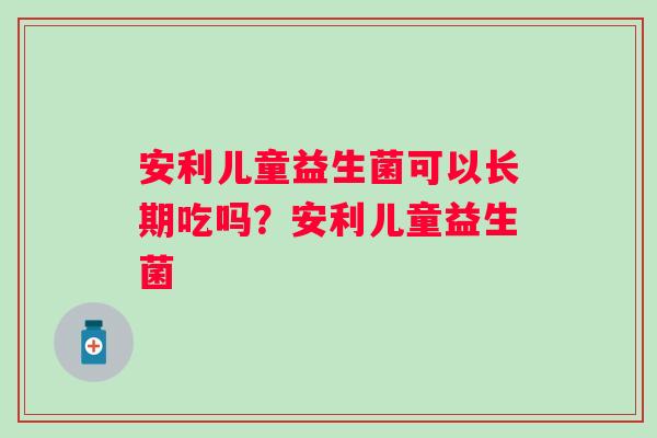 安利儿童益生菌可以长期吃吗?安利儿童益生菌 安利儿童益生菌可以长期吃吗?安利儿童益生菌
