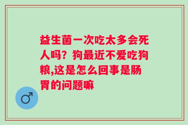 益生菌一次吃太多会死人吗？狗近不爱吃狗粮,这是怎么回事是肠胃的问题嘛