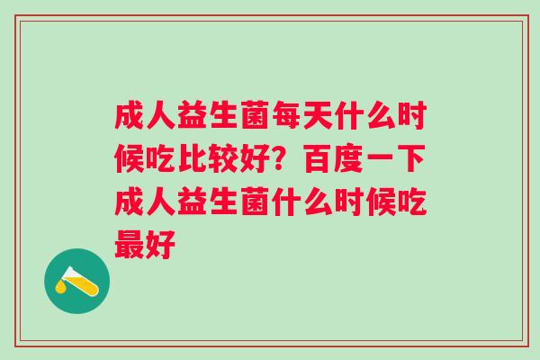 成人益生菌每天什么时候吃比较好?百度一下成人益生菌什么时候吃好 成人益生菌每天什么时候吃比较好?百度一下成人益生菌什么时候吃好