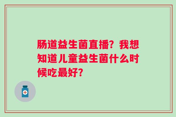 肠道益生菌直播?我想知道儿童益生菌什么时候吃好? 肠道益生菌直播?我想知道儿童益生菌什么时候吃好?