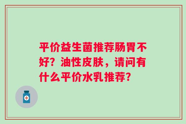 平价益生菌推荐肠胃不好？油性，请问有什么平价水乳推荐？