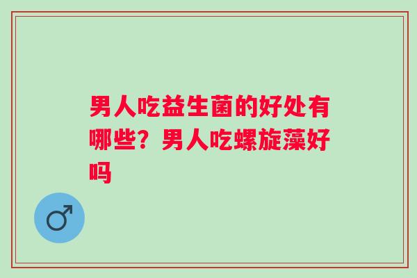 男人吃益生菌的好处有哪些?男人吃螺旋藻好吗 男人吃益生菌的好处有哪些?男人吃螺旋藻好吗