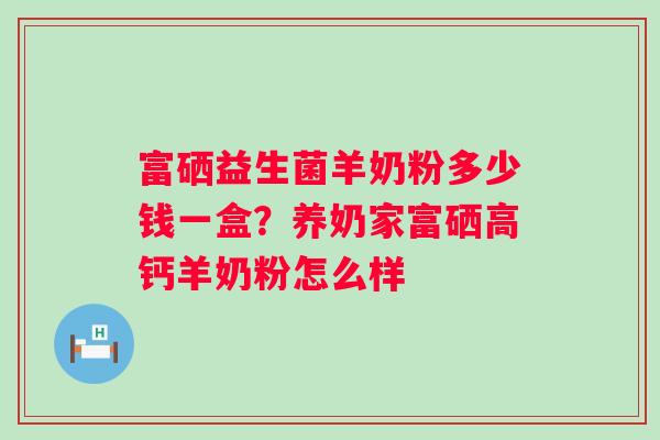 富硒益生菌羊奶粉多少钱一盒?养奶家富硒高钙羊奶粉怎么样 富硒益生菌羊奶粉多少钱一盒?养奶家富硒高钙羊奶粉怎么样