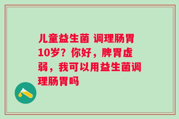 儿童益生菌 调理肠胃10岁?你好,脾胃虚弱,我可以用益生菌调理肠胃吗 儿童益生菌 调理肠胃10岁?你好,脾胃虚弱,我可以用益生菌调理肠胃吗