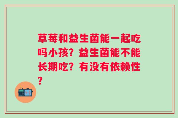 草莓和益生菌能一起吃吗小孩?益生菌能不能长期吃?有没有依赖性? 草莓和益生菌能一起吃吗小孩?益生菌能不能长期吃?有没有依赖性?