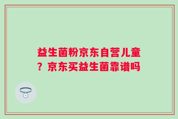益生菌粉京东自营儿童？京东买益生菌靠谱吗