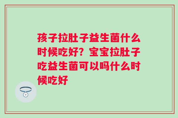 孩子拉肚子益生菌什么时候吃好?宝宝拉肚子吃益生菌可以吗什么时候吃好 孩子拉肚子益生菌什么时候吃好?宝宝拉肚子吃益生菌可以吗什么时候吃好
