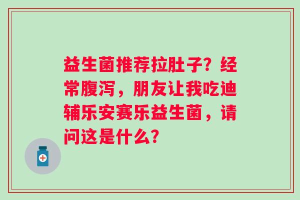 益生菌推荐拉肚子?经常,朋友让我吃迪辅乐安赛乐益生菌,请问这是什么? 益生菌推荐拉肚子?经常,朋友让我吃迪辅乐安赛乐益生菌,请问这是什么?