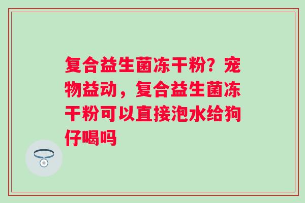 复合益生菌冻干粉?宠物益动,复合益生菌冻干粉可以直接泡水给狗仔喝吗 复合益生菌冻干粉?宠物益动,复合益生菌冻干粉可以直接泡水给狗仔喝吗