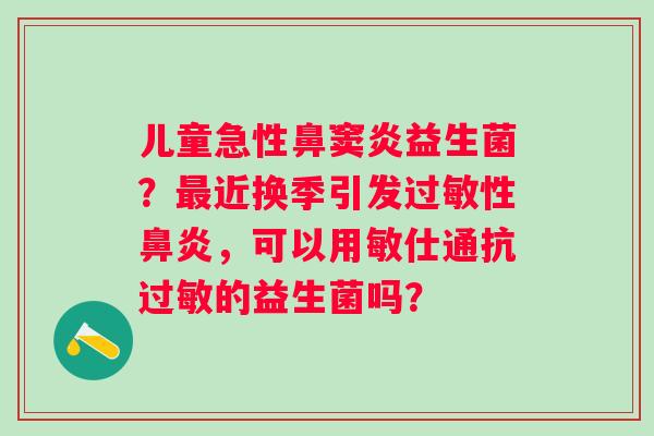 儿童急性鼻窦炎益生菌？近换季引发性，可以用敏仕通抗的益生菌吗？