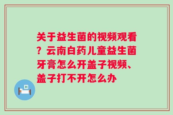 关于益生菌的视频观看？云南白药儿童益生菌牙膏怎么开盖子视频、盖子打不开怎么办