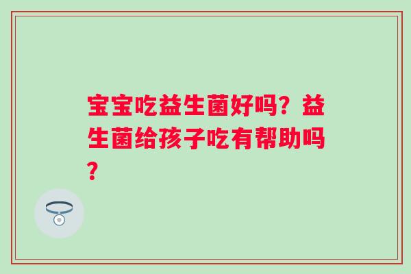 宝宝吃益生菌好吗?益生菌给孩子吃有帮助吗? 宝宝吃益生菌好吗?益生菌给孩子吃有帮助吗?