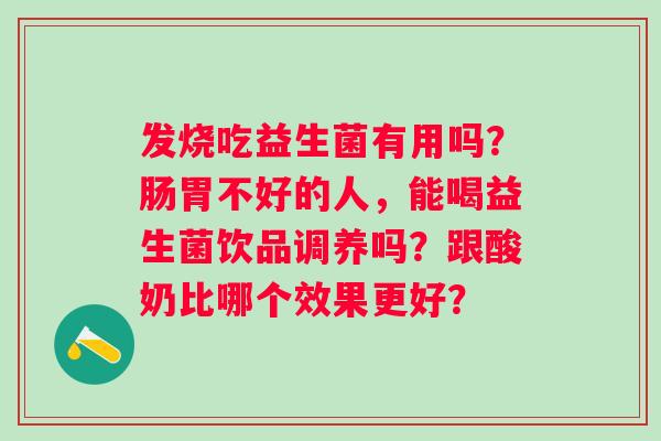 发烧吃益生菌有用吗？肠胃不好的人，能喝益生菌饮品调养吗？跟酸奶比哪个效果更好？