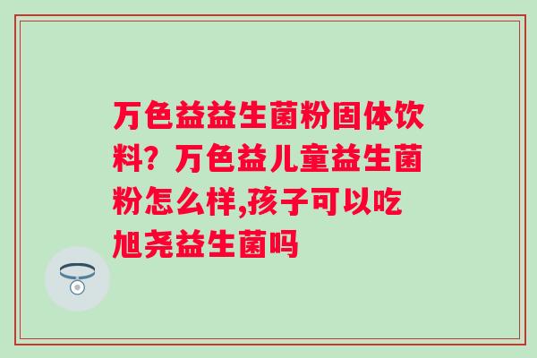 万色益益生菌粉固体饮料？万色益儿童益生菌粉怎么样,孩子可以吃旭尧益生菌吗