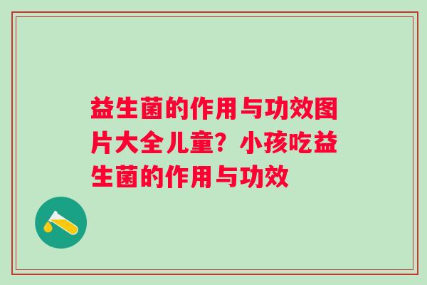 益生菌的作用与功效图片大全儿童？小孩吃益生菌的作用与功效