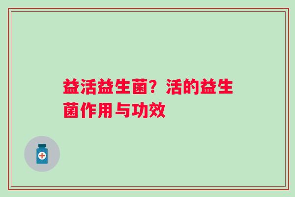 益活益生菌?活的益生菌作用与功效 益活益生菌?活的益生菌作用与功效