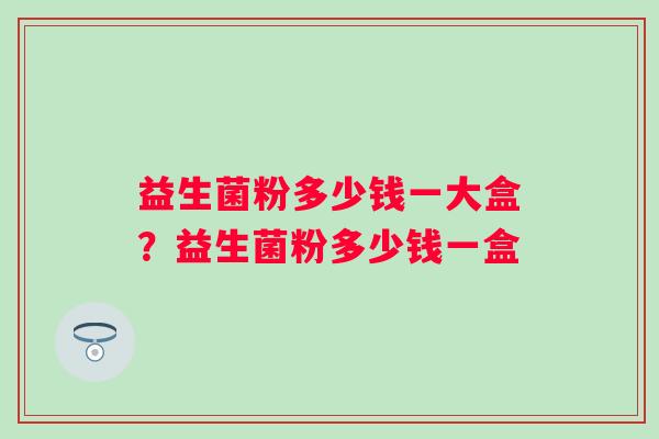 益生菌粉多少钱一大盒?益生菌粉多少钱一盒 益生菌粉多少钱一大盒?益生菌粉多少钱一盒