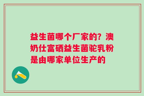 益生菌哪个厂家的?澳奶仕富硒益生菌驼乳粉是由哪家单位生产的 益生菌哪个厂家的?澳奶仕富硒益生菌驼乳粉是由哪家单位生产的