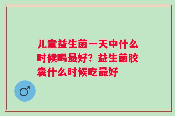 儿童益生菌一天中什么时候喝好？益生菌胶囊什么时候吃好