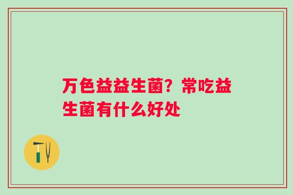 万色益益生菌?常吃益生菌有什么好处 万色益益生菌?常吃益生菌有什么好处