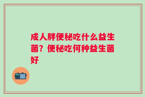 成人胖吃什么益生菌?吃何种益生菌好 成人胖吃什么益生菌?吃何种益生菌好