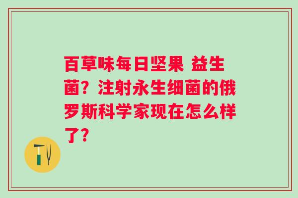 百草味每日坚果 益生菌?注射永生的俄罗斯科学家现在怎么样了? 百草味每日坚果 益生菌?注射永生的俄罗斯科学家现在怎么样了?