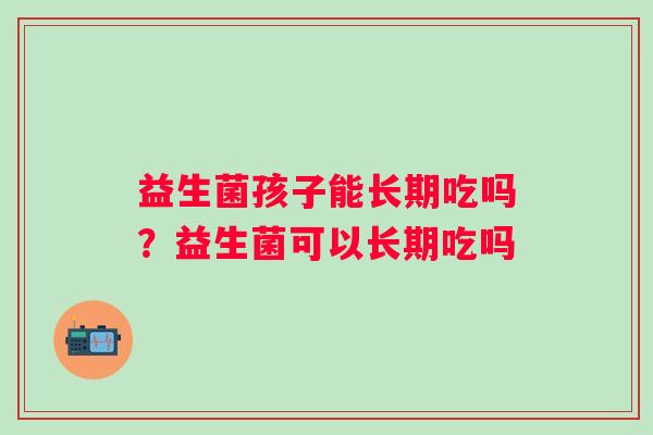 益生菌孩子能长期吃吗?益生菌可以长期吃吗 益生菌孩子能长期吃吗?益生菌可以长期吃吗