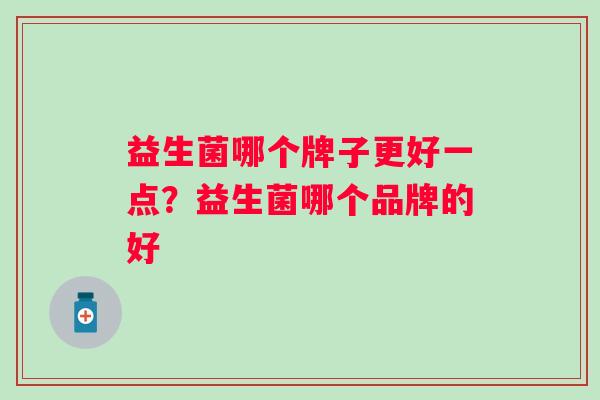 益生菌哪个牌子更好一点?益生菌哪个品牌的好 益生菌哪个牌子更好一点?益生菌哪个品牌的好