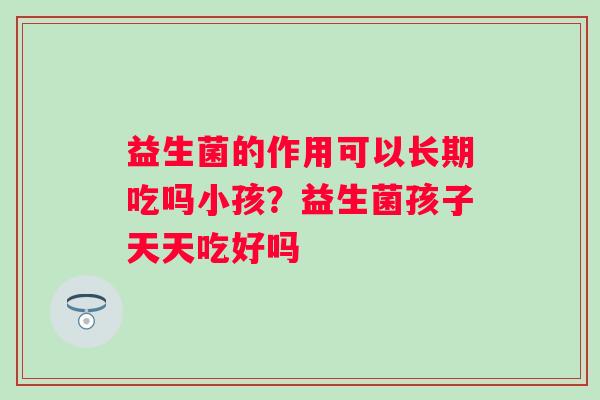 益生菌的作用可以长期吃吗小孩？益生菌孩子天天吃好吗