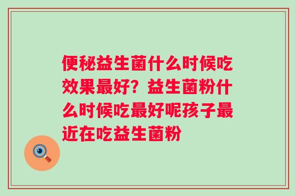 益生菌什么时候吃效果好?益生菌粉什么时候吃好呢孩子近在吃益生菌粉 益生菌什么时候吃效果好?益生菌粉什么时候吃好呢孩子近在吃益生菌粉