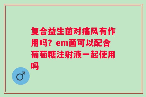 复合益生菌对有作用吗?em菌可以配合葡萄糖注射液一起使用吗 复合益生菌对有作用吗?em菌可以配合葡萄糖注射液一起使用吗